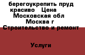 берегоукрепить пруд красиво › Цена ­ 56 - Московская обл., Москва г. Строительство и ремонт » Услуги   